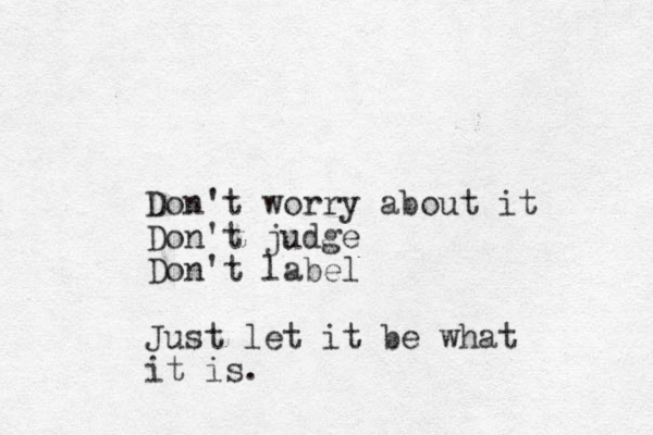 Don't worry about it Don't judge Don't label Just let it be what it is.