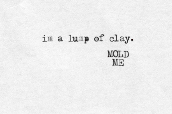 im a lump of clay. MOLD ME