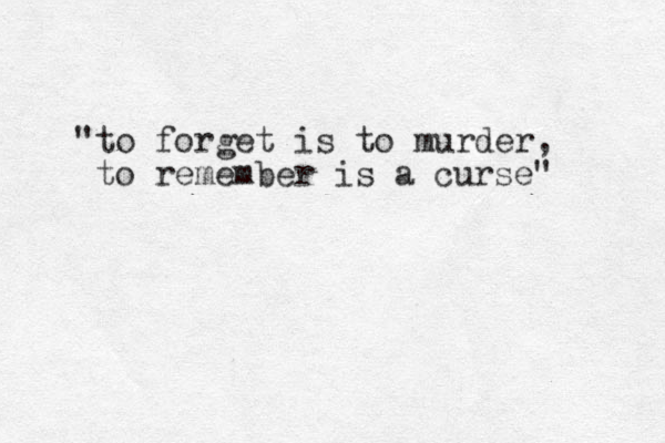 "to forget is to murder, to remember is a curse"
