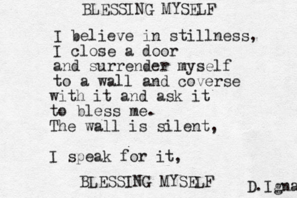 I believe in stillness, I close a door and surrender myself to a wall and coverse with it and ask it to bless me. The wall is silent, I speak for it, BLESSING MYSELF BLESSING MYSELF D.Igna 