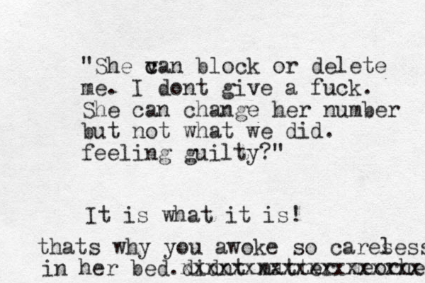 "She va c c n block or delete me. I dont give a fuck . She can change her number but not what we did. feeling guilty?" It is what it is! thats why you awoke so cares less in her bed.didnt matter me orher xxxxxxxxxxxxxxxxxxx 