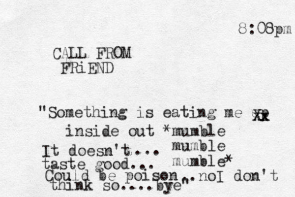8:08pm CALL FROM FRiEND "Something is eating me up xx Xx inside out *mumble mumble mumble* Could be poison It doesn't taste good... ... ..noI don't think so....bye"
