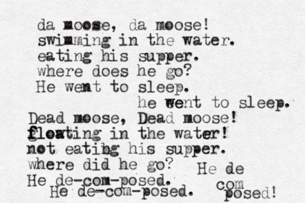 da moose, da moose! swimming in the water. eating his supper. where does he go? He went to sleep. he ee went to sleep. Dead moose, Dead moose! glowting f f f floa a in the watr er e e ! not eatibg n his supper. where did he go? He de-com-posed. He de-com-posed. He de com posed! 