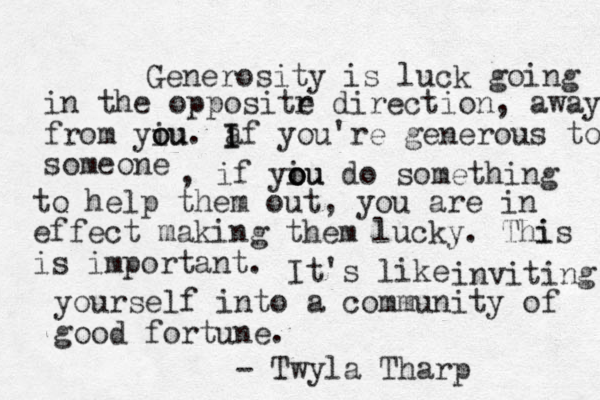 Generosity is luck going in the oppositr e direction, away from yiu o ou. a I If you're generous to someone , if yiu o o ou do something to help them out, you are in effect making them lucky. Thi is is important. It's like inviting yourself into a community of good fortune. - Twyla Tharp 