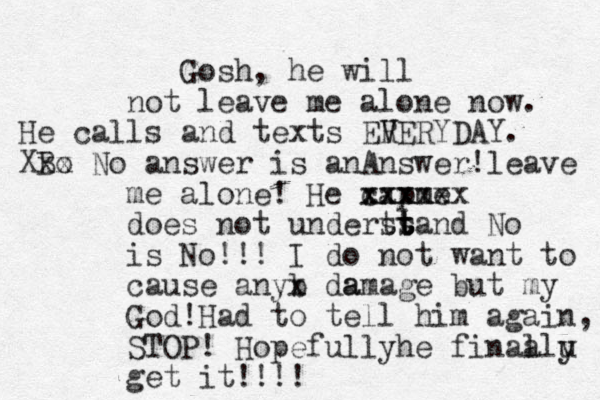 Gosh, he will not leave me alone now. He calls and texts ER V VERYDAY. Bo Xxx No answer is anAnswer!leave me alone ! He capme xxxxxx xxx does not underts st t t tand No is No!!! I do not want to cause anyb x da amage but my God!Had to tell him again, STOP! Hopefullyhe finaa llu y get it!!!!