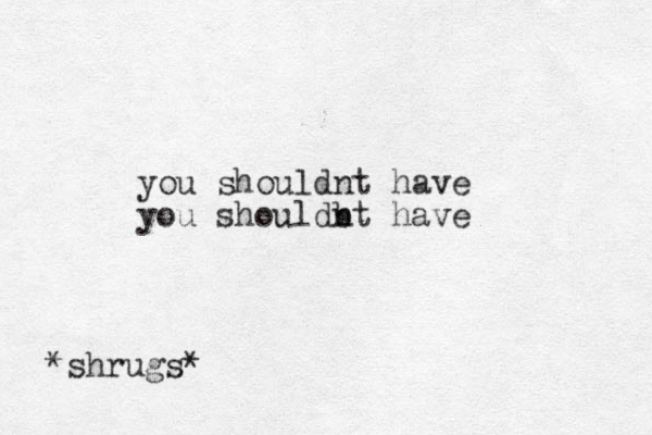 you shouldnt have you shouldbt n have *shrugs* 