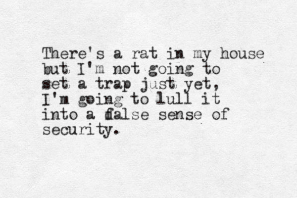 There's a rat in my house but I'm not going to set a trap just yet, I'm going to lull it into a dalse f sense of security. 