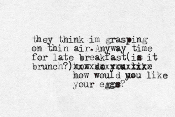 they think im grasping on thin air.Anyway time for late breakfast(is it brunch?)how do you like xxxxxxxxxxxxxxx how would u you like your eggs?