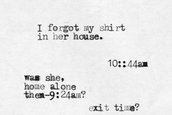 I forgot my shirt in her house. 10::44am was she, home alone then-9:24am? exit timm e? 