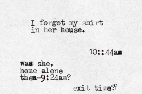 I forgot my shirt in her house. 10::44am was she, home alone then-9:24am? exit timm e? ?