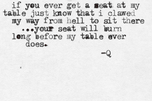 if you ever get a seat at my table just know that i clawed my way from hell to sit there ...your seat will burn long before my table wver e does. -Q 