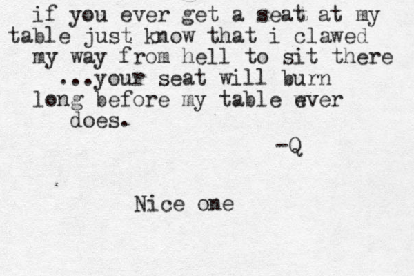 if you ever get a seat at my table just know that i clawed my way from hell to sit there ...your seat will burn long before my table wver e does. -Q Nice one