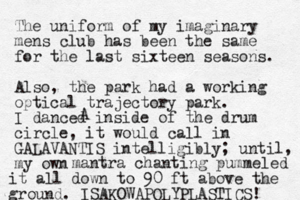 The uniform of my imaginary mens club has been the same for the last sixteen seasons. Also, the park had a working optical trajectory park. I danced inside of the drum circle, it would call in GALAVANTIS intelligibly; until, my own AC antra m chanting pummeled it all down to 90 ft above the ground. ISAKOWAPOLYPLASTICS! 