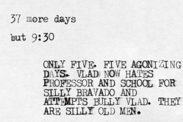 37 more days but 9:30 ONLY FIVE. FIVE AGONIZING DAYS. VLAD NOW HATES PROFESSOR AND SCHOOL FOR SILLY BRAVADO AND ATTEMPTS BULLY VLAD. THEY ARE SILLY OLD MEN.