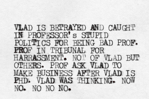 Vl LAD IS BETRAYED AND CAUGHT IN PROFESSOR's STUPID POLITICS FOR BEING BAD PROF. PROF IN TRIBUNAL FOR HARRASSMENT. NOT OF VLAD BUT OTHERS. PROF ASK VLAD TO MAKE BUSINESS AFTER VLAD IS PHD. VLAD WAS THINKING. NOW NO. NO NO NO.
