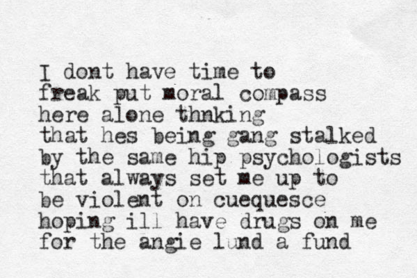 I dont have time to freak put moral compass here alone thnking that hes being gang stalked by the same hip psychologists that always set me up to be violent on cue quesce hoping ill have drugs on me for the angie lund a fund 
