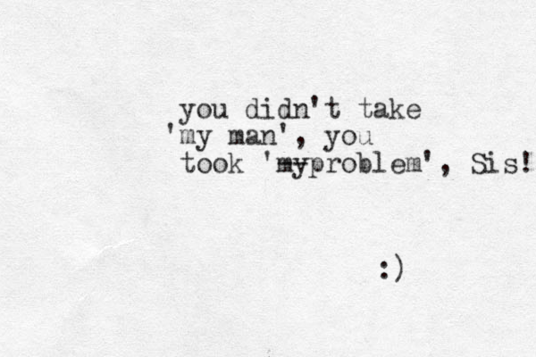 you didn't take my ' man', you took 'my -- problem', Sis! :)
