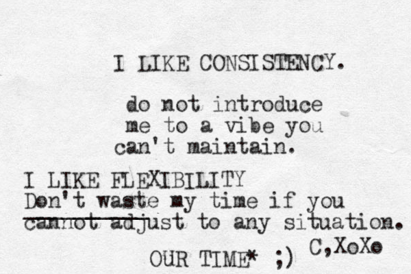 I LIKE CONSISTENCY. do not introduce me to a vibe you can't maintain. C,XoXo I LIKE FLEXIBILITY Don't waste my time if you cannot adjust to any situation. __________ Ou UR TIME* ;) 