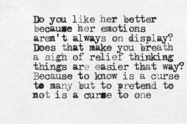 Do you like her better because her emotions aren't always on display? Does that make you breath a sigh of relief thinking things are easier that way? Because to know is a curse to many but to pretend to not is a curse to one 