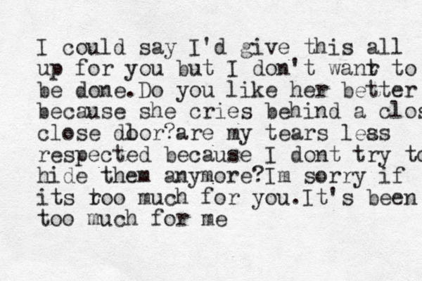 I could say I'd give this all up for you but I don't wanr t to be done.Do you like her better bec because she cries behind a close close dl oor?are my tears lea ss respected because I dont try to hide them anymore?Im sorry if its r too much for you.It's been too much for me 