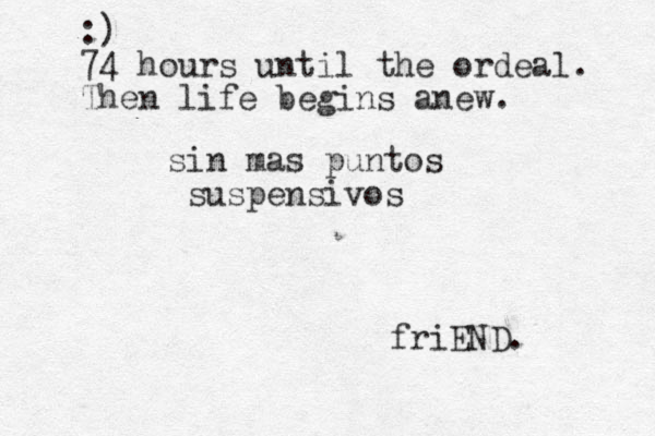 sin mas puntos suspensivos friEND. :) 74 hours until the ordeal. Then life begins anew.