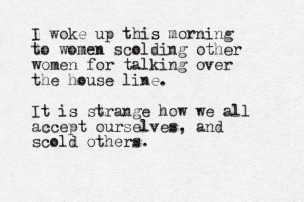 I woke up this morning to women scolding other women for talking over the house line. It is strange how we all accept ourselves, and scold others. 
