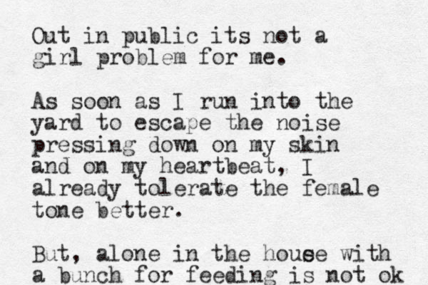 Out i n public its not a girl problem for me. As soon as I run into the yard to escape the noise pressing down on my skin and on my heartbeat, I already tolerate the female tone better. But, alone in the houe se with a bunch f or feeding is not ok 