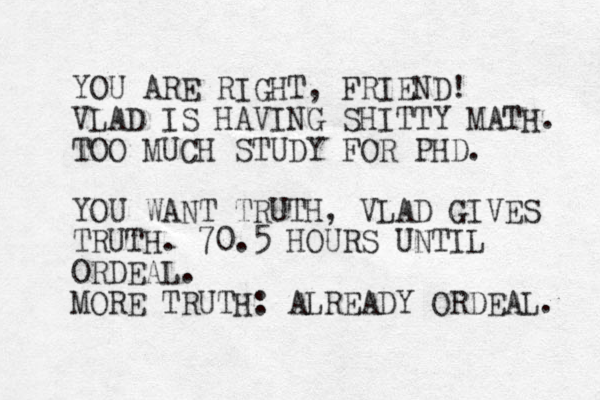 YOU ARE RIGHT, FRIEND! VLAD IS HAVING SHITTY MATH. TOO MUCH STUDY FOR PHD. YOU WANT TRUTH, VLAD GIVES TRUTH. 70.5 HOURS UNTIL ORDEAL. MORE TRUTH: ALREADY ORDEAL. 