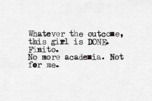 Whatever the outcome, this girl is DONE. Finito. No more academia. Not for me.