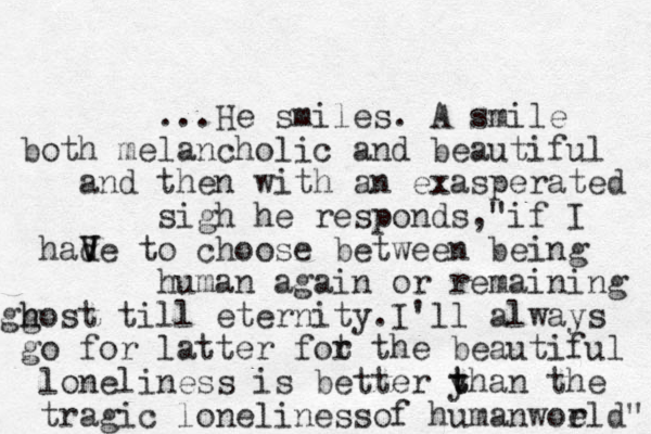...He smiles. A smile both melancholic and beautiful and then with an exasperated sigh he responds,"if I had v V Ve to choose between being human again or remaining gg h host till eternity.I'll always go for latter fot r the beautiful loneliness is better y t than the tragic loneliness of humanwoe rld" 