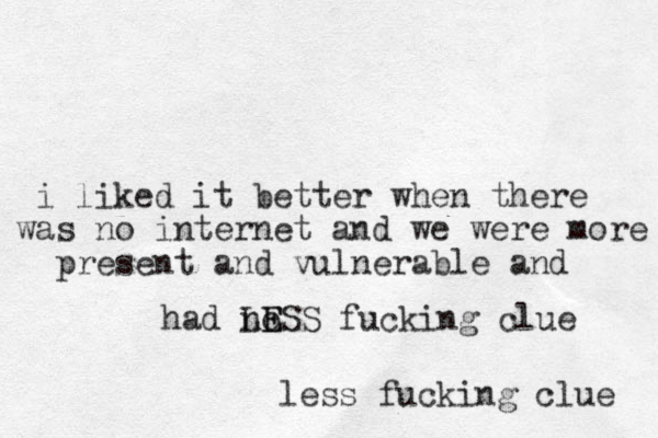 i liked it better when there was no internet and we were more present and vulnerable and had no LESS E fucking clue less fucking clue 