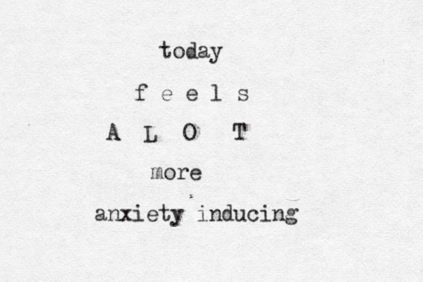 today f e e l s A L O T more anxiety inducing