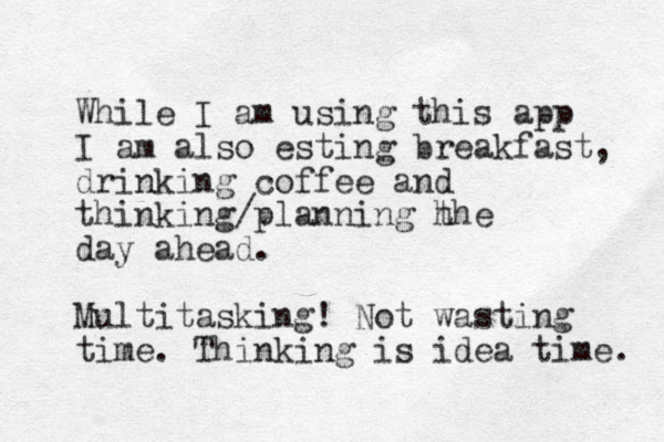 While I am using this app I am also esting breakfast, drinking coffee and thinking/planning h the day ahead. Multitasking! Not wasting time. Thinking is idea time. 