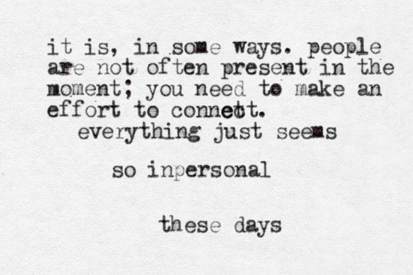everything just seems so inperso a n l these days it is, in some ways. people are not often present in the moment; you need to make an effort to connct ect e . 