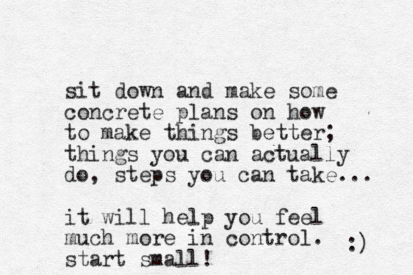 sit down and make some concrete plans on how to make things better; things you can actually do, steps you can take... it will help you feel much more in control. start small! :) 