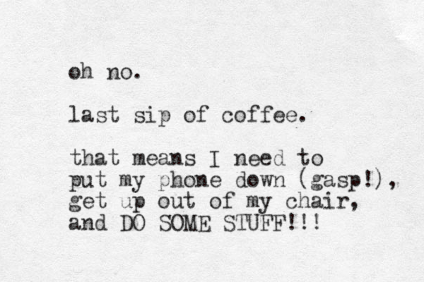 oh no. last sip of coffee. that means I need to put my phone down (gasp!), get up out of my chair, and DO SOME STUFF!!! 