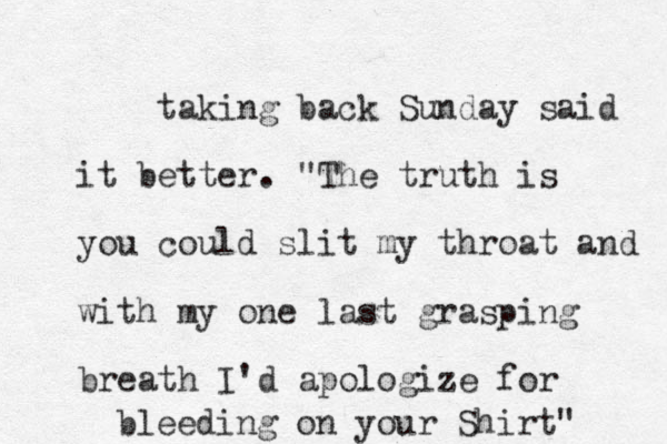 taking back Sunday said it better. "The truth is you could slit my throat and with my one last grasping breath I'd apologize for bleeding on your Shirt" 