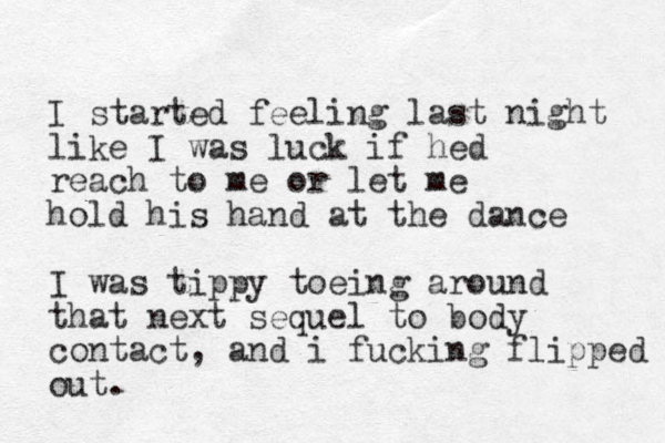I started feeling last night like I was luck if hed reach to me or let me hold his hand at the dance I was tippy toeing around that next sequel to body contact, and i fucking flipped out. 