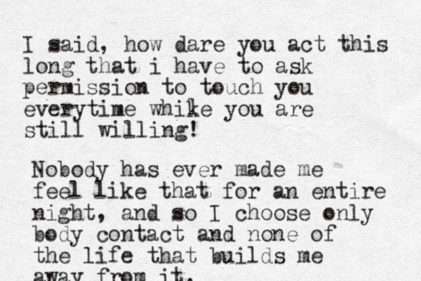 I said, how dare you act this long that i have to ask permission to touch you everytime whike you are still willing! l Nobody has ever made me feel like that for an entire night, and so I choose only body contact and none of the life that builds me away from it. 