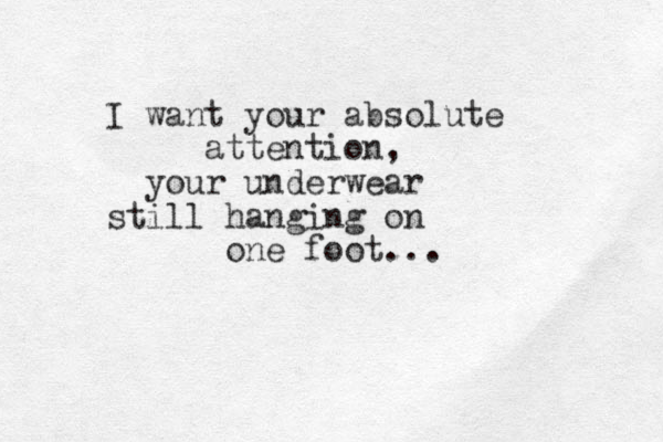I want your absolute attention, your underwear still hanging on one foot...