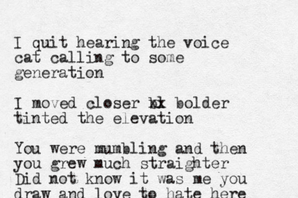 I quit hearing the voice cat calling to some generation I moved closer bl xx bolder tinted the elevation You were mumbling and then you grew much straighter Did not know it was me you draw and love to hate here 