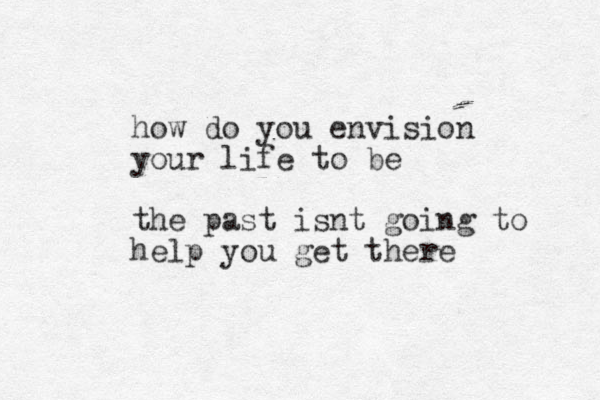 how do you envision your life to be the past isnt going to help you get there