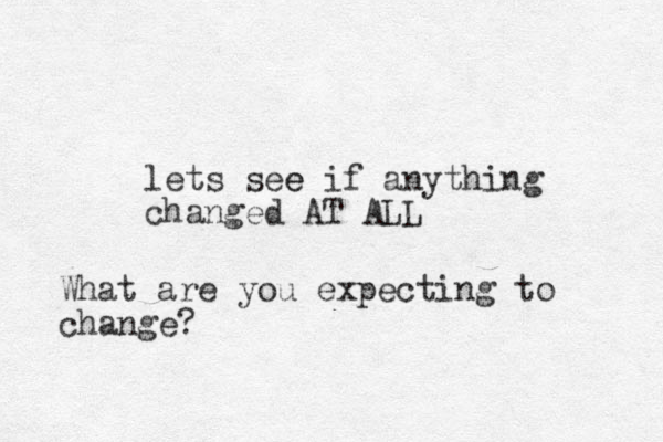 lets see e if anything changed AT ALL What are you expecting to change?