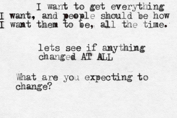 lets see e if anything changed AT ALL What are you expecting to change? I want to get everything I want. , and people should be how I want them to be, all the time. 