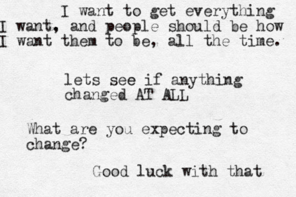 lets see e if anything changed AT ALL What are you expecting to change? I want to get everything I want. , and people should be how I want them to be, all the time. Good luck with that 