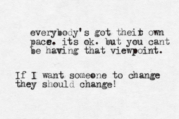 everybody's got theit o r wn pacr e e. its ok. but you cant be having that viewpoint. If I want someone to change they should change!