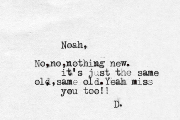 Noah, No,no,nothing new. it's just the same old ,,same old.Yeah miss you too!! D. 