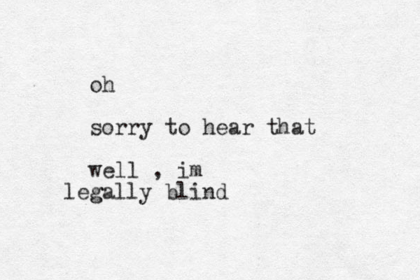 oh sorry to hear that well , im g legally blind