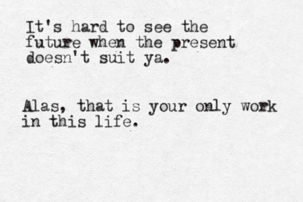 It's hard to see the future when the present doesn't suit ya. Alas, that is your only work in this life.