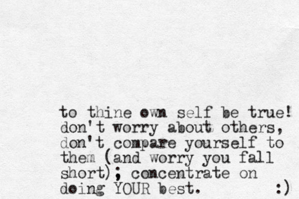 to thine own self be true! don't worry about others, don't compare yourself to them (and worry yo u fall short), ; concentrate on doing YOUR best. :) 